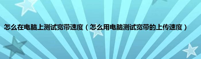 怎么在电脑上测试宽带速度（怎么用电脑测试宽带的上传速度）