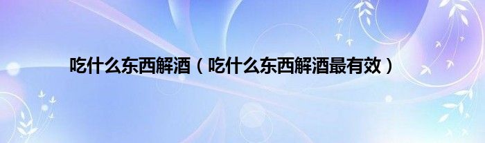 吃什么东西解酒（吃什么东西解酒最有效）