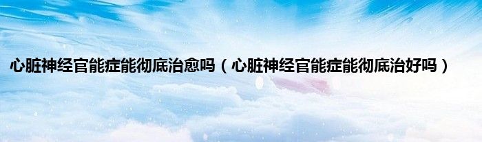 心脏神经官能症能彻底治愈吗（心脏神经官能症能彻底治好吗）