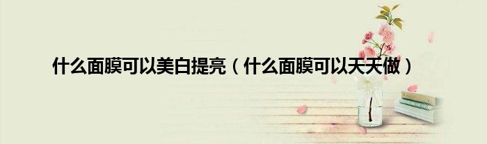 什么面膜可以美白提亮（什么面膜可以天天做）