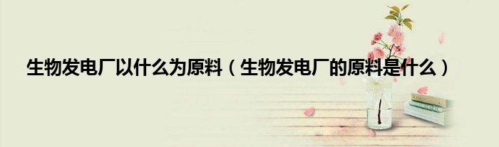 生物发电厂以什么为原料（生物发电厂的原料是什么）