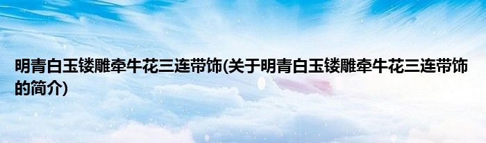 明青白玉镂雕牵牛花三连带饰(关于明青白玉镂雕牵牛花三连带饰的简介)
