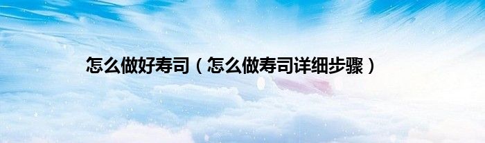 怎么做好寿司（怎么做寿司详细步骤）