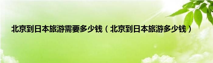 北京到日本旅游需要多少钱（北京到日本旅游多少钱）