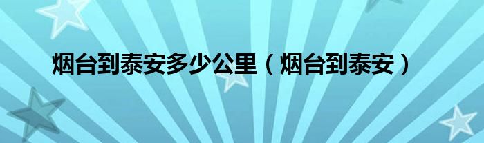 烟台到泰安多少公里（烟台到泰安）