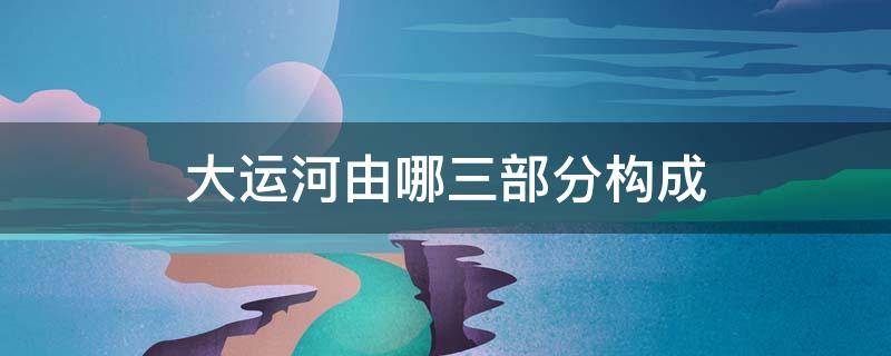 大运河由哪三部分构成