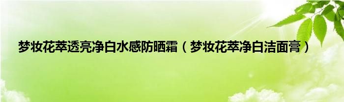 梦妆花萃透亮净白水感防晒霜（梦妆花萃净白洁面膏）