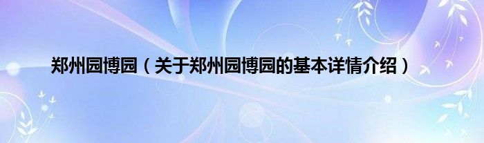 郑州园博园（关于郑州园博园的基本详情介绍）