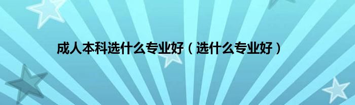 成人本科选什么专业好（选什么专业好）
