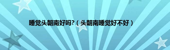 睡觉头朝南好吗?（头朝南睡觉好不好）