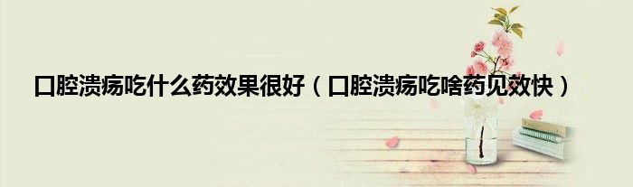 口腔溃疡吃什么药效果很好（口腔溃疡吃啥药见效快）