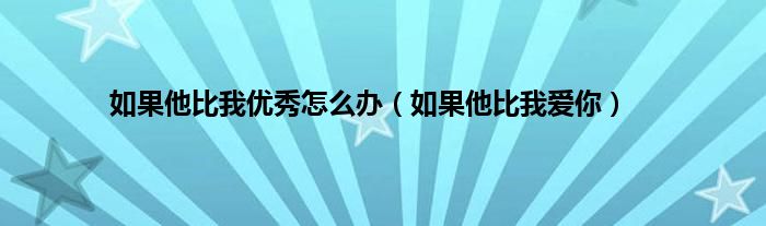 如果他比我优秀怎么办（如果他比我爱你）